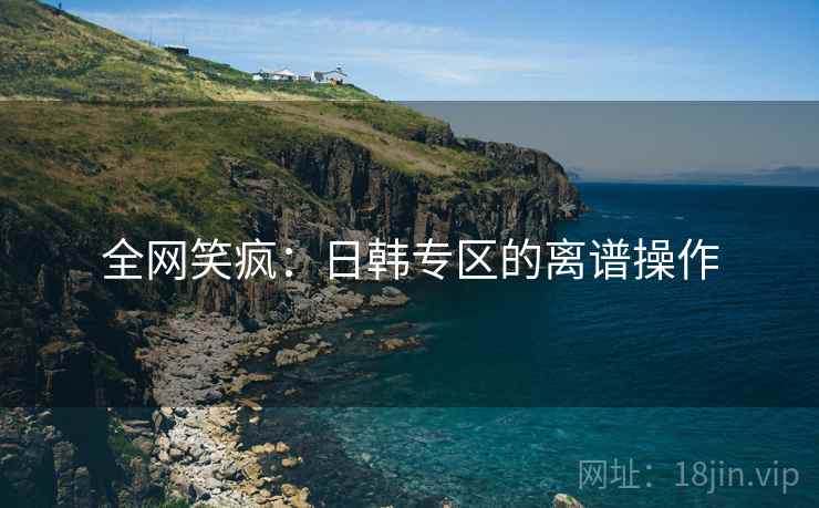 全网笑疯：日韩专区的离谱操作
