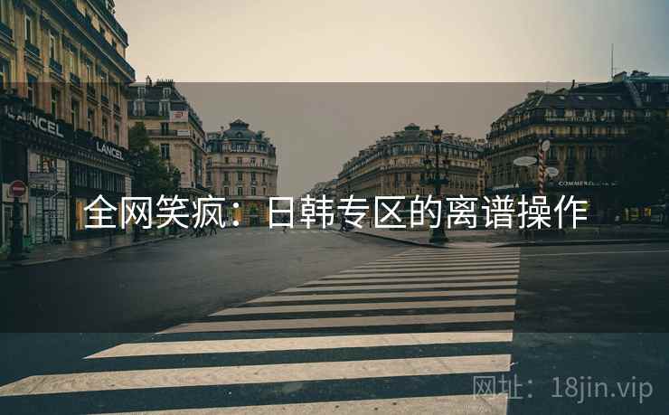 全网笑疯:日韩专区的离谱操作 全网笑疯:日韩专区的离谱操作