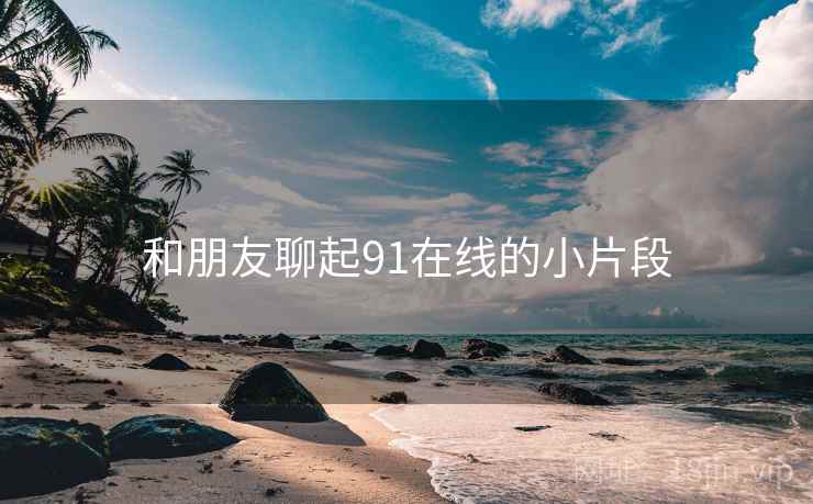 和朋友聊起91在线的小片段